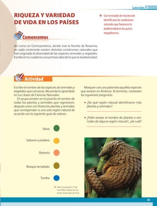 Actividad
53
Lección 2
❖❖ Con el estudio de esta lección
identificarás las condiciones
naturales que favorecen la
biodiversidad en los países
megadiversos.
Escribe el nombre de las especies de animales y
vegetales que conozcas. Recuerda lo aprendido
en tus clases de Ciencias Naturales.
En grupo anoten en el pizarrón el nombre de
todas las plantas y animales que registraron,
después unan con líneas las plantas y animales
que corresponden a una sola región natural de
acuerdo con la siguiente guía de colores:
Marquen con una palomita aquellas especies
que existen en América. Al terminar, contesten
las siguientes preguntas:
•• ¿De qué región natural identificaron más
plantas y animales?
	 
•• ¿Faltó anotar el nombre de plantas o ani-
males de alguna región natural?, ¿de cuál?
	 
Desierto
Sabana o pradera
Tundra
Bosque templado
Selva
ΕΕ Manis (pangolín). Este
mamífero habita en las
zonas tropicales de Asia.
Comencemos
Riqueza y variedad
de vida en los paÍses
Así como en Centroamérica, donde vive la familia de Roxanna,
en cada continente existen distintas condiciones naturales que
han originado la diversidad de las especies animales y vegetales.
Escribeentucuadernounaprimeraideadeloqueesbiodiversidad.
AB-GEO-6-P-042-075_2014_2015.indd 53 17/02/14 16:38
 