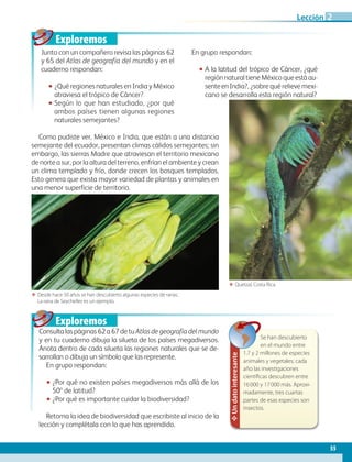 Exploremos
Exploremos
Como pudiste ver, México e India, que están a una distancia
semejante del ecuador, presentan climas cálidos semejantes; sin
embargo, las sierras Madre que atraviesan el territorio mexicano
de norte a sur, por la altura del terreno, enfrían el ambiente y crean
un clima templado y frío, donde crecen los bosques templados.
Esto genera que exista mayor variedad de plantas y animales en
una menor superficie de territorio.
55
Lección 2
Junto con un compañero revisa las páginas 62
y 65 del Atlas de geografía del mundo y en el
cuaderno respondan:
•• ¿Qué regiones naturales en India y México
atraviesa el trópico de Cáncer?
•• Según lo que han estudiado, ¿por qué
ambos países tienen algunas regiones
naturales semejantes?
En grupo respondan:
•• A la latitud del trópico de Cáncer, ¿qué
regiónnaturaltieneMéxicoqueestáau-
senteenIndia?, ¿sobre qué relieve mexi-
cano se desarrolla esta región natural?
Consultalaspáginas62a67detuAtlas de geografía del mundo
y en tu cuaderno dibuja la silueta de los países megadiversos.
Anota dentro de cada silueta las regiones naturales que se de-
sarrollan o dibuja un símbolo que las represente.
En grupo respondan:
•• ¿Por qué no existen países megadiversos más allá de los
50º de latitud?
•• ¿Por qué es importante cuidar la biodiversidad?
Retoma la idea de biodiversidad que escribiste al inicio de la
lección y complétala con lo que has aprendido.
ΕΕ Desde hace 50 años se han descubierto algunas especies de ranas.
La rana de Seychelles es un ejemplo.
ΕΕ Quetzal, Costa Rica.
✥Undatointeresante
Se han descubierto
en el mundo entre
1.7 y 2 millones de especies
animales y vegetales; cada
año las investigaciones
científicas descubren entre
16 000 y 17 000 más. Aproxi-
madamente, tres cuartas
partes de esas especies son
insectos.
AB-GEO-6-P-042-075_2014_2015.indd 55 17/02/14 16:38
 