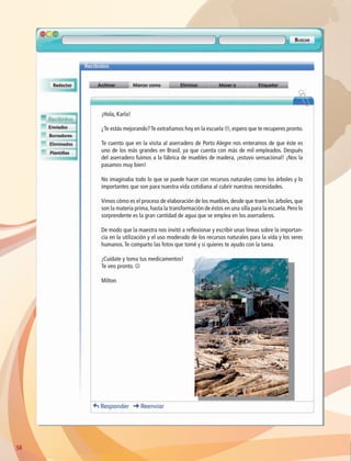 5858
¡Hola, Karla!
¿Te estás mejorando?Te extrañamos hoy en la escuela L, espero que te recuperes pronto.
Te cuento que en la visita al aserradero de Porto Alegre nos enteramos de que éste es
uno de los más grandes en Brasil, ya que cuenta con más de mil empleados. Después
del aserradero fuimos a la fábrica de muebles de madera, ¡estuvo sensacional! ¡Nos la
pasamos muy bien!
No imaginaba todo lo que se puede hacer con recursos naturales como los árboles y lo
importantes que son para nuestra vida cotidiana al cubrir nuestras necesidades.
Vimos cómo es el proceso de elaboración de los muebles, desde que traen los árboles, que
son la materia prima, hasta la transformación de éstos en una silla para la escuela. Pero lo
sorprendente es la gran cantidad de agua que se emplea en los aserraderos.
De modo que la maestra nos invitó a reflexionar y escribir unas líneas sobre la importan-
cia en la utilización y el uso moderado de los recursos naturales para la vida y los seres
humanos.Te comparto las fotos que tomé y si quieres te ayudo con la tarea.
¡Cuídate y toma tus medicamentos!
Te veo pronto. J
Milton
AB-GEO-6-P-042-075_2014_2015.indd 58 17/02/14 16:38
 