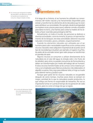 60
Bloque
A lo largo de su historia, el ser humano ha utilizado sus conoci-
mientos del medio natural y las herramientas disponibles para
extraer y transformar los elementos de la naturaleza que le sirven
para satisfacer sus necesidades. Por ejemplo, desde la antigüedad
se emplean rocas y lanzas para cazar y obtener comida, el azadón
para labrar la tierra, y las hachas para cortar la madera de los ár-
boles y hacer viviendas para protegerse del frío.
Actualmente, en todo el mundo, las personas se dedican a
diversas actividades, como la minería, la pesca o el aprovecha-
miento de los bosques; de estas actividades obtienen recursos
naturales (minerales, peces y árboles, respectivamente).
Cuando los elementos naturales son utilizados por el ser
humano para cubrir necesidades específicas se les conoce como
recursos naturales; éstos adquieren importancia de acuerdo con el
tipo de necesidad que resuelven; por ejemplo, en lugares muy fríos,
las pieles de los animales tienen gran valor porque se transforman
en prendas de vestir.
Algunos recursos se consumen o utilizan directamente de la
naturaleza (es el caso del agua, la energía solar o los frutos de
los árboles), pero otros no pueden consumirse de forma directa y
deben ser transformados por medio del trabajo del ser humano.
A estos recursos transformados se les conoce como materias pri-
mas y son empleados para fabricar productos más elaborados: el
algodón se peina, hila y teje para elaborar telas; el trigo se muele
para obtener harina y producir pan.
Aunque gran parte de los recursos naturales es recuperable
después de cierto tiempo, muchas veces éstos se extraen en
mayor cantidad de lo que la naturaleza puede producirlos, lo
que refleja una forma no responsable de extraerlos. Por eso es
importante tomar en cuenta el tiempo de recuperación de cada
recurso, para no correr el riesgo de que se agote.
ΕΕ La mina de diamantes Argyle
es la más impactante y rica
en el noroeste de Kimberley,
Australia.
ΕΕ Un convoy que transporta la madera
del aserradero a las fábricas en donde
se transforma en productos de
consumo. Oregon, Estados Unidos.
Aprendamos más
II
AB-GEO-6-P-042-075_2014_2015.indd 60 17/02/14 16:38
 