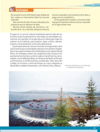 Actividad
61
Lección
De acuerdo con la información que acabas de
leer, realiza un memorama sobre los recursos
naturales.
Haz una lista de diez recursos naturales y los
productos que se obtienen de ellos.
Recorta veinte tarjetas de cartulina o car-
toncillo de 6 × 6 cm de lado, dibuja en éstas los
recursos naturales y los productos de tu lista, y
juega con tus compañeros.
Con la ayuda de tu maestro, comenta a todo
elgrupolaimportanciadelosrecursosnaturales
en el lugar donde vives.
El agua es un recurso natural importante para la vida del ser
humano, quien la aprovecha en casi todas sus actividades eco-
nómicas; por ejemplo, en la agricultura se utiliza para regar los
cultivos; en la industria, para producir vapor, enfriar, calentar,
limpiar y como disolvente, entre otras aplicaciones.
La principal fuente de consumo humano es el agua dulce, de la
cualseestimaquesusprincipalesreservasseencuentrancongela-
das en las regiones polares de la Antártida y en el océano Glacial
Ártico. Sin embargo, existen ríos caudalosos más cercanos a los
asentamientos humanos y de los cuales se benefician las comu-
nidades, como el Misisipi-Misuri, en América del Norte; el Orinoco
y el Amazonas, en América del Sur, y el Danubio, Tíber, Sena, Rin
y Volga, en el centro y norte de Europa, en cuyos márgenes se
desarrollan ciudades importantes, como Roma, París y Moscú. ΕΕ Estación hidroeléctrica en el río Nériungri,
en la República de Sajá, Rusia.
3
AB-GEO-6-P-042-075_2014_2015.indd 61 17/02/14 16:38
 