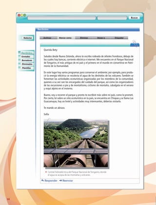 64
Querida Bety:
Saludos desde Nueva Zelanda, ahora te escribo rodeada de árboles frondosos, debajo de
los cuales hay bancas, corriente eléctrica e internet. Me encuentro en el Parque Nacional
de Tongariro, el más antiguo de mi país y el primero en el mundo en convertirse en Patri-
monio de la Humanidad.
En este lugar hay varios programas para conservar el ambiente; por ejemplo, para produ-
cir la energía eléctrica se recolecta el agua de los deshielos de los volcanes. También se
fomentan las actividades ecoturísticas organizadas por los miembros de la comunidad,
quienes a su vez son los encargados del cuidado del parque, así como los organizadores
de las excursiones a pie y de montañismo, ciclismo de montaña, cabalgata en el verano
y esquí alpino en el invierno.
Bueno, voy a recorrer el parque y pronto te escribiré más sobre mi país, como lo prometí.
Por cierto, leí sobre un sitio ecoturístico en tu país, se encuentra en Chiapas y se llama Las
Guacamayas, hay un hotel y actividades muy interesantes, deberías visitarlo.
Te mando un abrazo.
Sofía
ΕΕ Central hidroeléctrica del Parque Nacional de Tongariro, donde
el agua se acopia de las montañas y volcanes.
AB-GEO-6-P-042-075_2014_2015.indd 64 17/02/14 16:38
 
