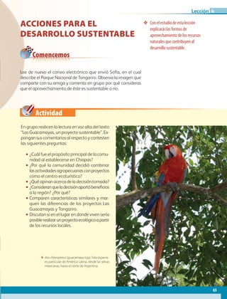 Actividad
65
Lección
Acciones para el
desarrollo sustentable
❖❖ Con el estudio de esta lección
explicarás las formas de
aprovechamiento de los recursos
naturales que contribuyen al
desarrollo sustentable.
En grupo realicen la lectura en voz alta del texto
“Las Guacamayas, un proyecto sustentable”. Ex-
pongan sus comentarios al respecto y contesten
las siguientes preguntas:
•• ¿Cuál fue el propósito principal de la comu-
nidad al establecerse en Chiapas?
•• ¿Por qué la comunidad decidió combinar
lasactividadesagropecuariasconproyectos
como el centro ecoturístico?
•• ¿Qué opinan acerca de la decisión tomada?
•• ¿Consideranqueladecisiónaportóbeneficios
a la región? ¿Por qué?
•• Comparen características similares y mar-
quen las diferencias de los proyectos Las
Guacamayas y Tongariro.
•• Discutan si en el lugar en donde viven sería
posiblerealizarunproyectoecológicoapartir
de los recursos locales.
Lee de nuevo el correo electrónico que envió Sofía, en el cual
describe el Parque Nacional de Tongariro. Observa la imagen que
comparte con su amiga y comenta en grupo por qué consideras
que el aprovechamiento de éste es sustentable o no.
Comencemos
ΕΕ Ara chloropterus (guacamaya roja). Esta especie
es particular de América Latina, desde las selvas
mexicanas, hasta el norte de Argentina.
4
AB-GEO-6-P-042-075_2014_2015.indd 65 17/02/14 16:38
 