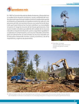 67
Lección
Aprendamos más
En 1987 la Comisión Mundial de Medio Ambiente y Desarrollo hizo
un análisis de la situación económica, social y ambiental del mun-
doydemostróqueelactualmodeloeconómicoestabadestruyendo
el ambiente y empeorando el empobrecimiento de cada vez más
personas; por ello, era necesario buscar una nueva forma de desa-
rrollo que le permitiera al ser humano satisfacer sus necesidades
sin poner en riesgo los recursos de las futuras generaciones. Este
nuevo modelo considera que además del cuidado de los recursos
naturalesserequieredeeducación,justicia,seguridadeigualdaden
un planeta sin contaminación y con recursos naturales suficientes
para vivir plenamente. En este sentido, los recursos naturales son
la base para el desarrollo humano, social y económico, de ahí la
importancia y urgencia de preservarlos.
ΕΕ Países Bajos. Las granjas
autosustentables utilizan los recursos
naturales para generar su propia
energía.
ΕΕ California, Estados Unidos. Así como hay proyectos que contribuyen a la preservación de los recursos naturales, hay otros donde la
tala inmoderada, el cultivo de un solo producto o el uso de plaguicidas ponen en riesgo los recursos para las generaciones futuras.
4
AB-GEO-6-P-042-075_2014_2015.indd 67 17/02/14 16:38
 