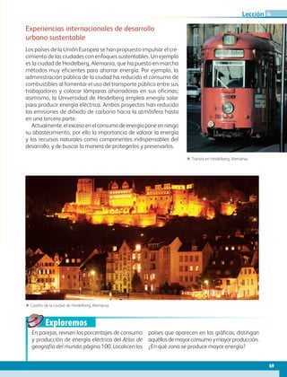 Exploremos
69
Lección 4
ΕΕ Castillo de la ciudad de Heidelberg, Alemania.
ΕΕ Tranvía en Heidelberg, Alemania.
Experiencias internacionales de desarrollo
urbano sustentable
Los países de la Unión Europea se han propuesto impulsar el cre-
cimiento de las ciudades con enfoques sustentables. Un ejemplo
es la ciudad de Heidelberg, Alemania, que ha puesto en marcha
métodos muy eficientes para ahorrar energía. Por ejemplo, la
administración pública de la ciudad ha reducido el consumo de
combustibles al fomentar el uso del transporte público entre sus
trabajadores y colocar lámparas ahorradoras en sus oficinas;
asimismo, la Universidad de Heidelberg emplea energía solar
para producir energía eléctrica. Ambos proyectos han reducido
las emisiones de dióxido de carbono hacia la atmósfera hasta
en una tercera parte.
Actualmente,elexcesoenelconsumodeenergíaponeenriesgo
su abastecimiento, por ello la importancia de valorar la energía
y los recursos naturales como componentes indispensables del
desarrollo, y de buscar la manera de protegerlos y preservarlos.
En parejas, revisen los porcentajes de consumo
y producción de energía eléctrica del Atlas de
geografía del mundo, página 100. Localicen los
países que aparecen en las gráficas, distingan
aquéllosdemayorconsumoymayorproducción.
¿En qué zona se produce mayor energía?
AB-GEO-6-P-042-075_2014_2015.indd 69 17/02/14 16:38
 