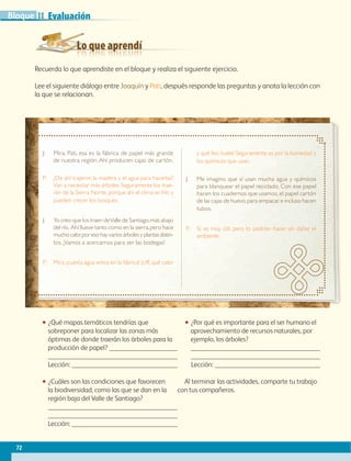 Lo que aprendí
Evaluación
72
IIBloque
Recuerda lo que aprendiste en el bloque y realiza el siguiente ejercicio.
Lee el siguiente diálogo entre Joaquín y Pati, después responde las preguntas y anota la lección con
la que se relacionan.
•• ¿Qué mapas temáticos tendrías que
sobreponer para localizar las zonas más
óptimas de donde traerán los árboles para la
producción de papel? 

Lección: 
•• ¿Cuáles son las condiciones que favorecen
la biodiversidad, como las que se dan en la
región baja del Valle de Santiago?


Lección: 
•• ¿Por qué es importante para el ser humano el
aprovechamiento de recursos naturales, por
ejemplo, los árboles?


Lección: ­­­­­­­­­­­­­­­­­
Al terminar las actividades, comparte tu trabajo
con tus compañeros.
J:	Mira, Pati, esa es la fábrica de papel más grande
de nuestra región. Ahí producen cajas de cartón.
P:	¿De ahí trajeron la madera y el agua para hacerlas?
Van a necesitar más árboles. Seguramente los trae-
rán de la Sierra Norte, porque ahí el clima es frío y
pueden crecer los bosques.
J:	Yo creo que los traen deValle de Santiago,más abajo
del río. Ahí llueve tanto como en la sierra,pero hace
mucho calor,por eso hay varios árboles y plantas distin-
tos. ¡Vamos a acercarnos para ver las bodegas!
P:	Mira, ¡cuánta agua entra en la fábrica! ¡Uff, qué calor
y qué feo huele! Seguramente es por la humedad y
los químicos que usan.
J:	Me imagino que sí usan mucha agua y químicos
para blanquear el papel reciclado. Con ese papel
hacen los cuadernos que usamos, el papel cartón
de las cajas de huevo,para empacar,e incluso hacen
tubos.
P:	Sí, es muy útil, pero lo podrían hacer sin dañar el
ambiente.
AB-GEO-6-P-042-075_2014_2015.indd 72 17/02/14 16:39
 