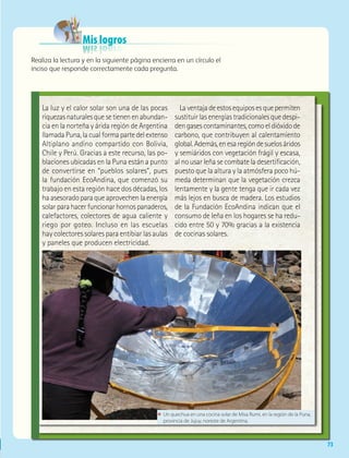 73
Mis logros
Realiza la lectura y en la siguiente página encierra en un círculo el
inciso que responde correctamente cada pregunta.
La luz y el calor solar son una de las pocas
riquezasnaturalesquesetienenenabundan-
cia en la norteña y árida región de Argentina
llamadaPuna,lacualformapartedelextenso
Altiplano andino compartido con Bolivia,
Chile y Perú. Gracias a este recurso, las po-
blaciones ubicadas en la Puna están a punto
de convertirse en “pueblos solares”, pues
la fundación EcoAndina, que comenzó su
trabajo en esta región hace dos décadas, los
haasesoradoparaqueaprovechenlaenergía
solarparahacerfuncionarhornospanaderos,
calefactores, colectores de agua caliente y
riego por goteo. Incluso en las escuelas
hay colectores solares para entibiar las aulas
y paneles que producen electricidad.
Laventajadeestosequiposesquepermiten
sustituirlasenergíastradicionalesquedespi-
dengasescontaminantes,comoeldióxidode
carbono, que contribuyen al calentamiento
global.Además,enesaregióndesuelosáridos
y semiáridos con vegetación frágil y escasa,
al no usar leña se combate la desertificación,
puesto que la altura y la atmósfera poco hú-
meda determinan que la vegetación crezca
lentamente y la gente tenga que ir cada vez
más lejos en busca de madera. Los estudios
de la Fundación EcoAndina indican que el
consumo de leña en los hogares se ha redu-
cido entre 50 y 70% gracias a la existencia
de cocinas solares.
ΕΕ Un quechua en una cocina solar de Misa Rumi, en la región de la Puna,
provincia de Jujuy, noreste de Argentina.
AB-GEO-6-P-042-075_2014_2015.indd 73 17/02/14 16:39
 