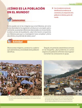 Actividad
Lección 1
79
¿Cómo es la población
en el mundo?
❖❖ Con el estudio de esta lección
identificarás las tendencias de
crecimiento y la composición de la
población en distintas partes del
mundo.
Observaestasimágenes,yanotaentucuaderno
quécaracterísticasynecesidadesdelapoblación
identificas.
Después,encuentralascaracterísticascomunes
en las fotografías. ¿Qué problemas en común
respecto a la población enfrentan estos lugares?
Comenten las conclusiones en grupo.
ΕΕ Byumba, ciudad de Ruanda. Como otras ciudades de este país, se
encuentra poco urbanizada, muy poblada y con escasos recursos
naturales.
ΕΕ Favelas en Río de Janeiro. En las grandes ciudades brasileñas,
como la de Río de Janeiro, existen numerosas aglomeraciones
de viviendas de baja calidad y servicios urbanos deficientes
donde habita la población de menos recursos económicos.
Comencemos
Como puedes ver en las imágenes que envió Mariana, así como
existe diversidad en la vegetación y la fauna en una región, país o
continente,sepresentandiferenciasrelacionadasconelcrecimiento,
la edad y el sexo de la población. ¿Qué información compartirías
con Mariana para que su investigación fuera completa? ¿Cómo
describirías una pirámide de edad y sexo?
AB-GEO-6-P-076-109_2014_2015.indd 79 17/02/14 16:40
 