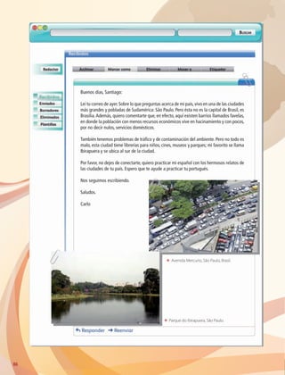 ΕΕ Avenida Mercurio, São Paulo, Brasil.
ΕΕ Parque do Ibirapuera, São Paulo.
86
Buenos días, Santiago:
Leí tu correo de ayer.Sobre lo que preguntas acerca de mi país,vivo en una de las ciudades
más grandes y pobladas de Sudamérica: São Paulo. Pero ésta no es la capital de Brasil, es
Brasilia.Además, quiero comentarte que, en efecto, aquí existen barrios llamados favelas,
en donde la población con menos recursos económicos vive en hacinamiento y con pocos,
por no decir nulos, servicios domésticos.
También tenemos problemas de tráfico y de contaminación del ambiente. Pero no todo es
malo, esta ciudad tiene librerías para niños, cines, museos y parques; mi favorito se llama
Ibirapuera y se ubica al sur de la ciudad.
Por favor, no dejes de conectarte, quiero practicar mi español con los hermosos relatos de
las ciudades de tu país. Espero que te ayude a practicar tu portugués.
Nos seguimos escribiendo.
Saludos.
Carlo
AB-GEO-6-P-076-109_2014_2015.indd 86 17/02/14 16:40
 