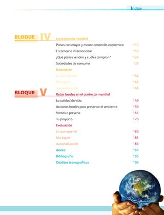 bloque
bloque
IV
V
La economía mundial
Países con mayor y menor desarrollo económico	 113
El comercio internacional	 119
¿Qué países venden y cuáles compran?	 129
Sociedades de consumo	 137
Evaluación
Lo que aprendí 142
Mis logros 143
Autoevaluación 145
Retos locales en el contexto mundial	
La calidad de vida	 149
Acciones locales para preservar el ambiente	 159
Vamos a prevenir	 165
Tu proyecto	 173
Evaluación
Lo que aprendí 180
Mis logros 181
Autoevaluación 183
Anexo	 184
Bibliografía	 195
Créditos iconográficos	 196
Índice
AB-GEO-6-P-001-007_2014_2015.indd 7 17/02/14 16:34
 