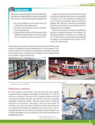 Exploremos
Lección 2
89
Observaelmapadedistribucióndelapoblación
mundialenlapágina80detuAtlasdegeografía
del mundo y contesta las siguientes preguntas:
•• ¿En qué ciudades se concentran entre 10
y 20 millones de habitantes?
•• ¿En qué continente hay mayor concentra-
ción de población?
•• ¿Haciadóndetiendeaconcentrarsemásla
población:haciaelcentroohacialascostas
de los continentes? ¿Por qué ocurre así?
Luego,enparejas,comparenelprimermapa
de esta actividad (distribución de la población
mundial) con el de ganadería (página 93)
y con el de los principales tipos de industria
(página 99); observen cuál de las actividades
económicas coincide con la distribución de la
población de las ciudades.
Finalmente, revisen el mapa de población
total por entidad federativa en la página 26
del Atlas de México, anoten en sus cuadernos
los nombres de las tres ciudades más pobladas
e indiquen si se localizan en las costas o en el
centro de nuestro país.
Productos y servicios
En una ciudad se concentran miles de personas que realizan
cotidianamente múltiples actividades y demandan un sinfín de
servicios y productos. Por ello, en las ciudades puedes encontrar
numerosos establecimientos que ofrecen servicios (escuelas,
hospitales, transporte público, oficinas, entre otros) o venta de
productos, por ejemplo, mercados y centros comerciales. En
el medio rural, por otro lado, la falta de medios de transporte
y las distancias dificultan la obtención de los servicios. Los en-
cargados de proveer esos servicios y productos deben resolver una
serie de dificultades, como se muestra en las notas periodísticas de
la página siguiente.
ΕΕ El tren subterráneo y los bomberos son servicios (de transporte y protección civil, respectivamente),
que existen en algunas ciudades.
Recordarás que en quinto grado estudiaste algunos factores que
atraían a la población para establecerse en ciertos lugares. Com-
parte tu opinión acerca de las características naturales, culturales
o económicas que consideres que influyeron en el poblamiento
de la ciudad o lugar donde vives.
ΕΕ Los hospitales proporcionan
servicios relacionados con la salud.
AB-GEO-6-P-076-109_2014_2015.indd 89 17/02/14 16:40
 