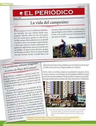 IIIBloque
90
ΕΕ Entre otros problemas urbanos, el crecimiento demográfico
ha sido tan rápido y la distinción de clases sociales es tan
evidente, que las diferencias entre zonas económicas son
claras.
¿Quéservicioshayenlasciudadesquenoexistenenelcampo?
¿Cuáles servicios son indispensables en ambos?
Como viste, en ambos espacios la población requiere de los
mismosservicios;sinembargo,enlasciudades,debidoalagran
concentracióndepoblación,lademandaesmayorylosproble-
mas generados por la escasez de estos servicios se multiplican.
La vida citadina
Jorge Fuentes, ecologista y activista social, ase-
gura que como consecuencia del éxito turístico la
ciudad empieza a padecer los problemas típicos
de la sobrepoblación, tanto de turistas como de
habitantes de la región que trabajan en el área
de servicios.
El principal problema es la saturación de las
vialidades. Este ecologista afirma que en el trazo
original de las calles de la ciudad no se previó
la circulación de tal cantidad de vehículos, de
manera que el caos vial impera en las horas pico.
Asimismo, advierte que la constante construcción
de edificios, el movimiento urbano propio del
comercio y el turismo, y las actividades cotidia-
nas de los residentes han rebasado la capacidad
de las calles de la ciudad. Sugiere al gobierno del
estado que tome medidas al respecto e invita a la
población a moderar el uso de automóviles en el
centro de la ciudad.
Los problemas urbanos desgastan
el centro de Playa del Carmen*
* Adaptada de Noticaribe, fuente: http://www.noticaribe.com.mx/rivieramaya/2007/04/
desgastan_problemas_urbanos_el_centro_de_playa_del_carmen.html.
La vida del campesino
página 11
México, 2011
En el campo se vive en condiciones difíciles,
por ejemplo, hay que trabajar desde muy
pequeño. Muchos niños no van a la escuela,
por eso mucha gente grande no sabe leer ni
escribir; aunque afortunadamente yo sí aprendí
a escribir y a leer. Casi siempre, comemos poco
y de lo que nosotros mismos cultivamos. Se-
guido nos enfermamos, pero nos curamos con
las hierbas. El agua se saca del pozo porque
no hay agua corriente. Para ir al centro de salud
hay que caminar mucho. Cuando llueve, los
caminos se llenan de lodo y el camión no pasa.
Apenas llegó la electricidad y ya podemos ver
la tele en la escuela; así nos enteramos de lo
que pasa en el país.
EL PERIÓDICO
Testimonio de Mario López
AB-GEO-6-P-076-109_2014_2015.indd 90 17/02/14 16:40
 