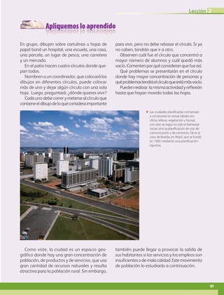 Apliquemos lo aprendido
Lección 2
91
ΕΕ Las ciudades planificadas comienzan
a construirse en zonas ideales (en
clima, relieve, vegetación y fauna),
con esto se logra no sólo el bienestar
social, sino la planificación de vías de
comunicación y de comercio. Tal es el
caso de Brasilia, en Brasil, que se fundó
en 1960 mediante una planificación
rigurosa.
En grupo, dibujen sobre cartulinas u hojas de
papel bond un hospital, una escuela, una casa,
una parcela, un lugar de pesca, una carretera
y un mercado.
En el patio tracen cuatro círculos donde que-
pan todos.
Nombren a un coordinador, que colocará los
dibujos en diferentes círculos, puede colocar
más de uno y dejar algún círculo con una sola
hoja. Luego, preguntará: ¿dónde quieres vivir?
Cada uno debe correr y meterse al círculo que
contieneeldibujodeloqueconsideraimportante
para vivir, pero no debe rebasar el círculo. Si ya
no caben, tendrán que ir a otro.
Observen cuál fue el círculo que concentró a
mayor número de alumnos y cuál quedó más
vacío. Comenten por qué consideran que fue así.
Qué problemas se presentarán en el círculo
donde hay mayor concentración de personas y
quéproblemastendráelcírculoqueestámásvacío.
Puedenrealizar lamismaactividadyreflexión
hasta que hayan movido todas las hojas.
Como viste, la ciudad es un espacio geo-
gráfico donde hay una gran concentración de
población, de productos y de servicios, que usa
gran cantidad de recursos naturales y resulta
atractiva para la población rural. Sin embargo,
también puede llegar a provocar la salida de
sus habitantes si los servicios y los empleos son
insuficientesodemalacalidad.Estemovimiento
de población lo estudiarás a continuación.
AB-GEO-6-P-076-109_2014_2015.indd 91 17/02/14 16:40
 