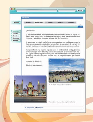 92
¡Hola,Valeria!
¿Cómo estás? Yo apenas acostumbrándome a mi nueva ciudad y escuela. El viaje en ca-
rretera desde Antigua hasta Los Ángeles fue muy largo, ¿creerás que recorrimos más de
3 500 km? ¿Te imaginas? Gran parte del trayecto lo hice dormida. J
A pesar de que los extraño mucho, las personas de aquí son muy amables y ya empecé a
hacer amigos, algunos de ellos también nacieron fuera de esta ciudad y de este país. Por
cierto, te platico que mi mamá y mi papá están muy contentos con sus nuevos empleos.
Aunque mi familia y yo hayamos migrado, espero no perder contacto contigo, podemos
comunicarnos por medio del chat y cuando vengas de visita te llevaré a conocer algu-
nos lugares que me han gustado mucho, como el Teatro Chino en el Bulevard Hollywood
y una playa preciosa que se llama Redondo Beach. Te comparto las fotos que tomé de
estos sitios.
Te mando mil abrazos. J
Elizabeth, tu amiga viajera
ΕΕ Muelle de Redondo Beach, California.
ΕΕ Teatro Chino Grauman, Los Ángeles, California.
AB-GEO-6-P-076-109_2014_2015.indd 92 17/02/14 16:40
 