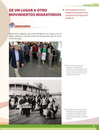 Comencemos
Lección 3
93
De un lugar a otro
Movimientos migratorios
❖❖ Con el estudio de esta lección
distinguirás las principales rutas y
consecuencias de la migración de
la población.
ΕΕ La isla Ellis, en NuevaYork, recibió a
finales del siglo xix y principios del
xx inmigrantes irlandeses, ingleses
y franceses que buscaban nuevas
oportunidades laborales en América
del Norte.
ΕΕ El Puente Internacional, paso
fronterizo en Ciudad Juárez,
Chihuahua, y El Paso, Texas, permite
el acceso de más de 1000 personas
a diario, no sólo de mexicanos sino
de toda América Latina.
Observa las imágenes que envió Elizabeth a su amiga y las de
abajo, expresa tu opinión acerca de las personas que se van a
vivir a otro país.
AB-GEO-6-P-076-109_2014_2015.indd 93 17/02/14 16:40
 