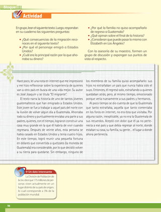 Actividad
IIIBloque
94
Engrupo,leanelsiguientetexto.Luego,respondan
en su cuaderno las siguientes preguntas:
•• ¿Qué consecuencias de la migración reco-
noces en el siguiente texto?
•• ¿Por qué el personaje emigró a Estados
Unidos?
•• ¿Cuál era la principal razón por la que aho-
rraba su dinero?
•• ¿Por qué la familia no quiso acompañarlo
de regreso a Guatemala?
•• ¿Qué opinan sobre el final de la historia?
•• ¿Consideran que puede pasar lo mismo con
Elizabeth en Los Ángeles?
Con la asesoría de su maestro, formen un
grupo de discusión y expongan sus puntos de
vista al respecto.
✥ Un dato interesante
LaDivisióndePoblaciónde
laonudiceque175millonesdeper-
sonas viven actualmente en un
lugardistintodesupaísdeorigen,
lo cual corresponde a 3% de la
población mundial.
Hace poco, leí una nota en internet que me impresionó
y me hizo reflexionar sobre la experiencia de quienes
van a otro país en busca de una vida mejor. Su autor
es José Joaquín y se titula “El migrante”.
El texto narra la historia de uno de tantos jóvenes
guatemaltecos que han emigrado a Estados Unidos.
Este joven se fue a trabajar a aquel país del norte con
la ilusión de volver algún día a Guatemala. Ahorraba
todo su dinero y puntualmente enviaba una parte a sus
padres, quienes, con el tiempo, lograron construir una
casa muy grande en la que él habría de vivir cuando
regresara. Después de veinte años, esta persona se
había casado en Estados Unidos y tenía cuatro hijos.
En este tiempo, logró reunir una pequeña fortuna
en dólares que convertida a quetzales (la moneda de
Guatemala) era considerable, por lo que decidió volver
a su tierra para quedarse. Sin embargo, ninguno de
los miembros de su familia quiso acompañarlo: sus
hijos no extrañaban un país que nunca había sido el
suyo. Entonces, él regresó solo, extrañando a quienes
quedaban atrás, pero, al mismo tiempo, emocionado
porque vería nuevamente a sus padres y hermanos.
Al poco tiempo se dio cuenta de que la Guatemala
que tanto extrañaba, aquella que tanto comentaba
en los foros en internet, no era ésta que visitaba. Por
alguna razón, inexplicable, ya no era la Guatemala de
sus recuerdos. Aceptó con dolor que él ya no perte-
necía a ese país y que debía regresar al norte, donde
estaban su casa, su familia, su gente… el lugar a donde
ahora pertenecía.
AB-GEO-6-P-076-109_2014_2015.indd 94 17/02/14 16:40
 