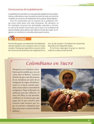 Actividad
Lección 3
97
Consecuencias de la globalización
Laglobalizacióntambiénhauniversalizadorápidamentelasexpec-
tativas y difundido a nivel mundial los estilos de vida, así como los
modelos de consumo de habitantes de los países desarrollados.
Esto ha ocasionado que la mayoría de la población ten-
ga como meta llevar una vida semejante. No obstante, se
ha intentado conservar las identidades culturales y étnicas,
lo cual no ha tenido mucho éxito, por lo que si no se dispone de
oportunidades para realizar este ideal en el país de origen, la mi-
gración se convierte en una alternativa para muchos.
Formendosgrupos:unorepresentealoshabitantes
del país expulsor y otro a quienes viven en el país
receptor. Cada grupo expondrá sus razones sobre
las consecuencias positivas y las negativas de ir a
vivir al país receptor. Consideren las situaciones
descritas en los siguientes textos.
Al terminar expongan al grupo su opinión
respecto a estas consecuencias.
Mosqueira es un ciudadano colom-
biano que ha residido por cerca de
veinte años en Bolivia. “Lamento
el hecho de que a raíz del asesinato
de un ciudadano por parte de un
inmigrante de origen colombiano,
como yo, se hayan tomado repre-
salias contra toda la comunidad de
inmigrantes. Hago un llamado a la
población para que reflexione. El
autor del delito ya está detenido,
confiemos en la justicia para que
pague por lo que cometió, pero
nosotros nada tenemos que ver,
por el contrario, trabajamos muy
duro para sacar a nuestras familias
adelante”.
AB-GEO-6-P-076-109_2014_2015.indd 97 17/02/14 16:41
 