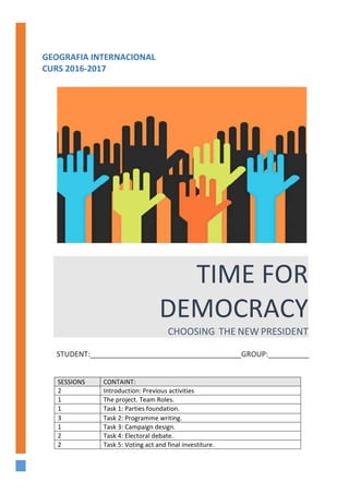 GEOGRAFIA INTERNACIONAL
CURS 2016-2017
TIME FOR
DEMOCRACY
CHOOSING THE NEW PRESIDENT
STUDENT:_____________________________________GROUP:__________
SESSIONS CONTAINT:
2 Introduction: Previous activities
1 The project. Team Roles.
1 Task 1: Parties foundation.
3 Task 2: Programme writing.
1 Task 3: Campaign design.
2 Task 4: Electoral debate.
2 Task 5: Voting act and final investiture.
 