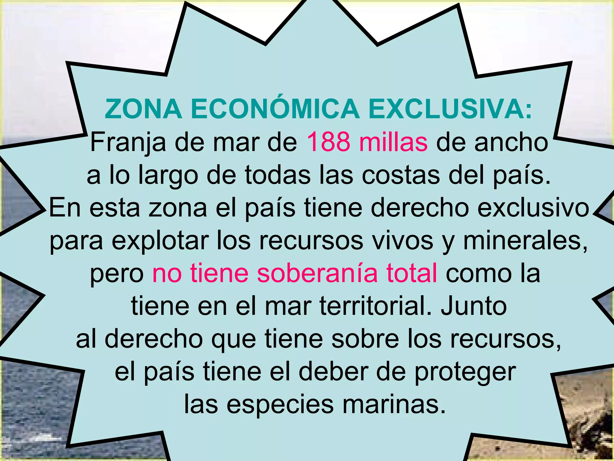 ZONA ECONÓMICA EXCLUSIVA: Franja de mar de  188 millas  de ancho a lo largo de todas las costas del país.  En esta zona el país tiene derecho exclusivo para explotar los recursos vivos y minerales,  pero  no tiene soberanía total  como la  tiene en el mar territorial. Junto al derecho que tiene sobre los recursos,  el país tiene el deber de proteger  las especies marinas.  