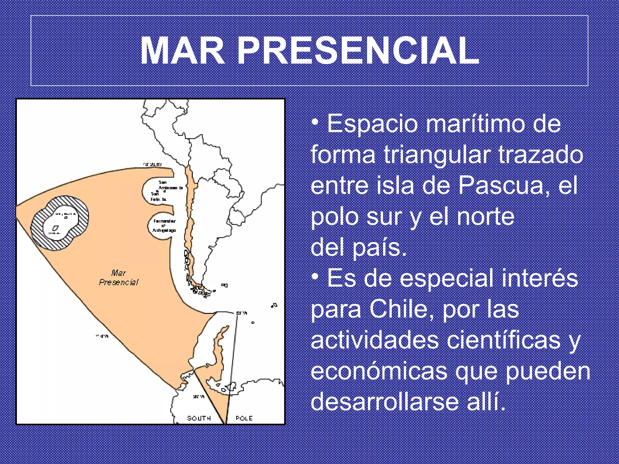 MAR PRESENCIAL Espacio marítimo de forma triangular trazado entre isla de Pascua, el polo sur y el norte  del país.  E s de especial interés  para Chile, por las actividades científicas y económicas que pueden desarrollarse allí.  