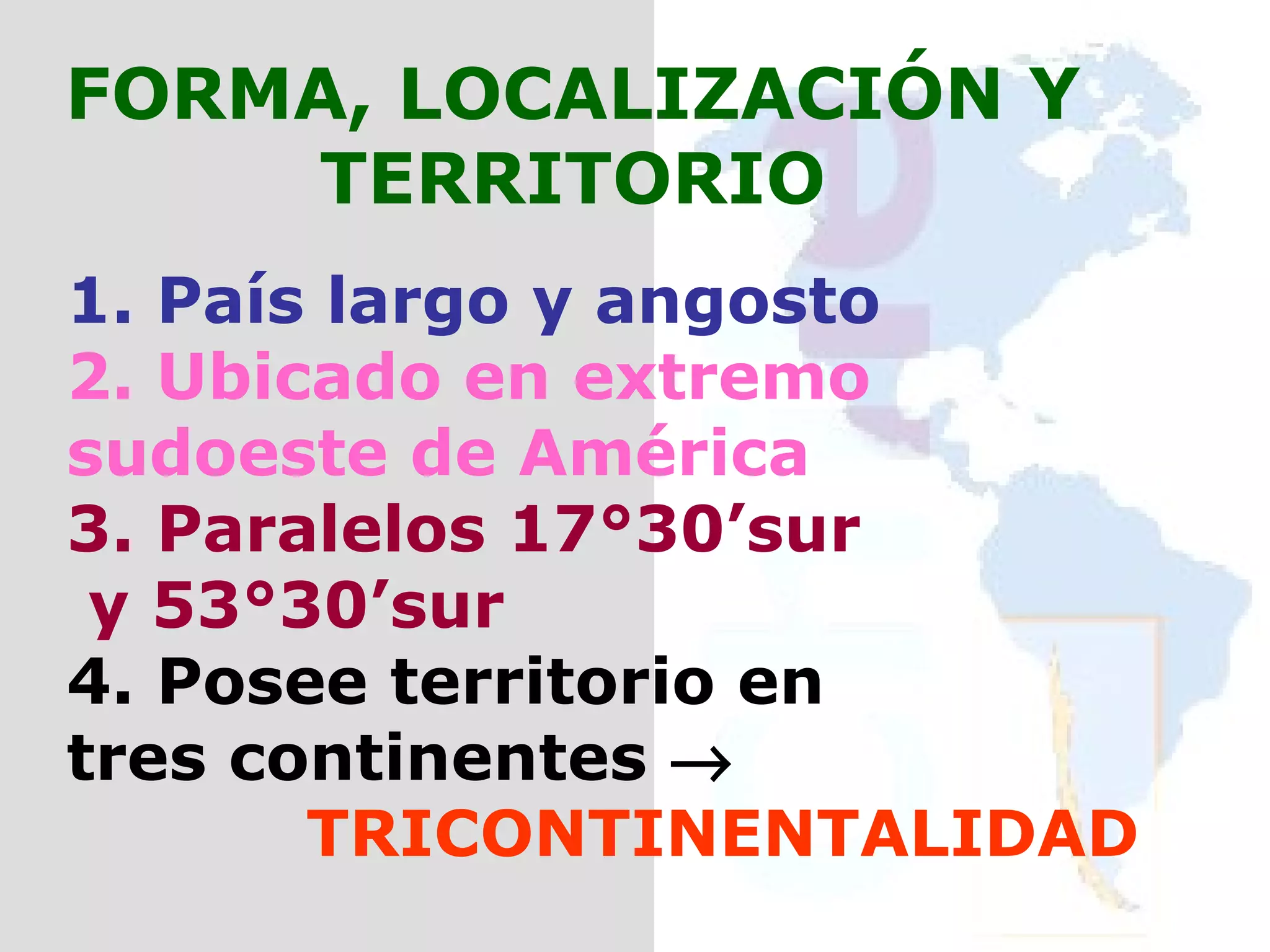 FORMA, LOCALIZACIÓN Y TERRITORIO 1. País largo y angosto 2. Ubicado en extremo  sudoeste de América 3. Paralelos 17°30’sur y 53°30’sur 4. Posee territorio en  tres continentes     TRICONTINENTALIDAD 