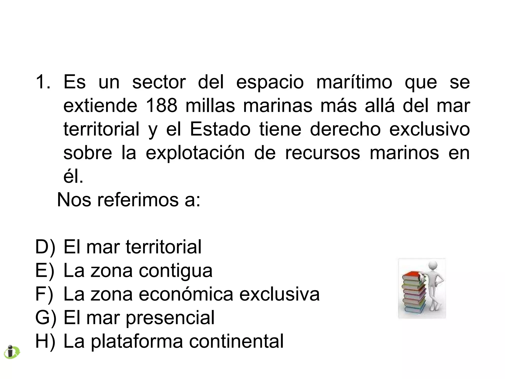 Es un sector del espacio marítimo que se extiende 188 millas marinas más allá del mar territorial y el Estado tiene derecho exclusivo sobre la explotación de recursos marinos en él. Nos referimos a: El mar territorial La zona contigua La zona económica exclusiva El mar presencial La plataforma continental 