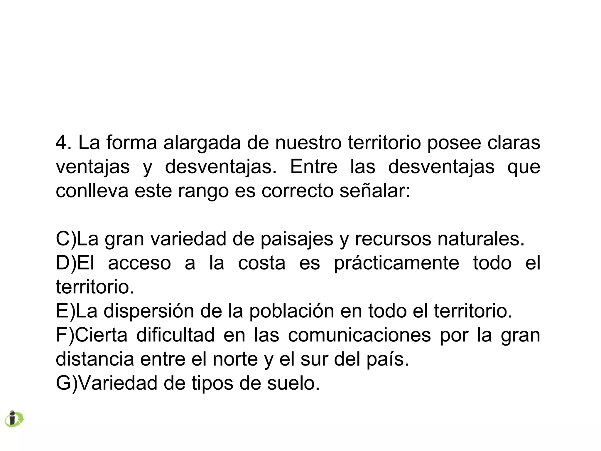 4. La forma alargada de nuestro territorio posee claras ventajas y desventajas. Entre las desventajas que conlleva este rango es correcto señalar: La gran variedad de paisajes y recursos naturales. El acceso a la costa es prácticamente todo el territorio. La dispersión de la población en todo el territorio. Cierta dificultad en las comunicaciones por la gran distancia entre el norte y el sur del país. Variedad de tipos de suelo. 