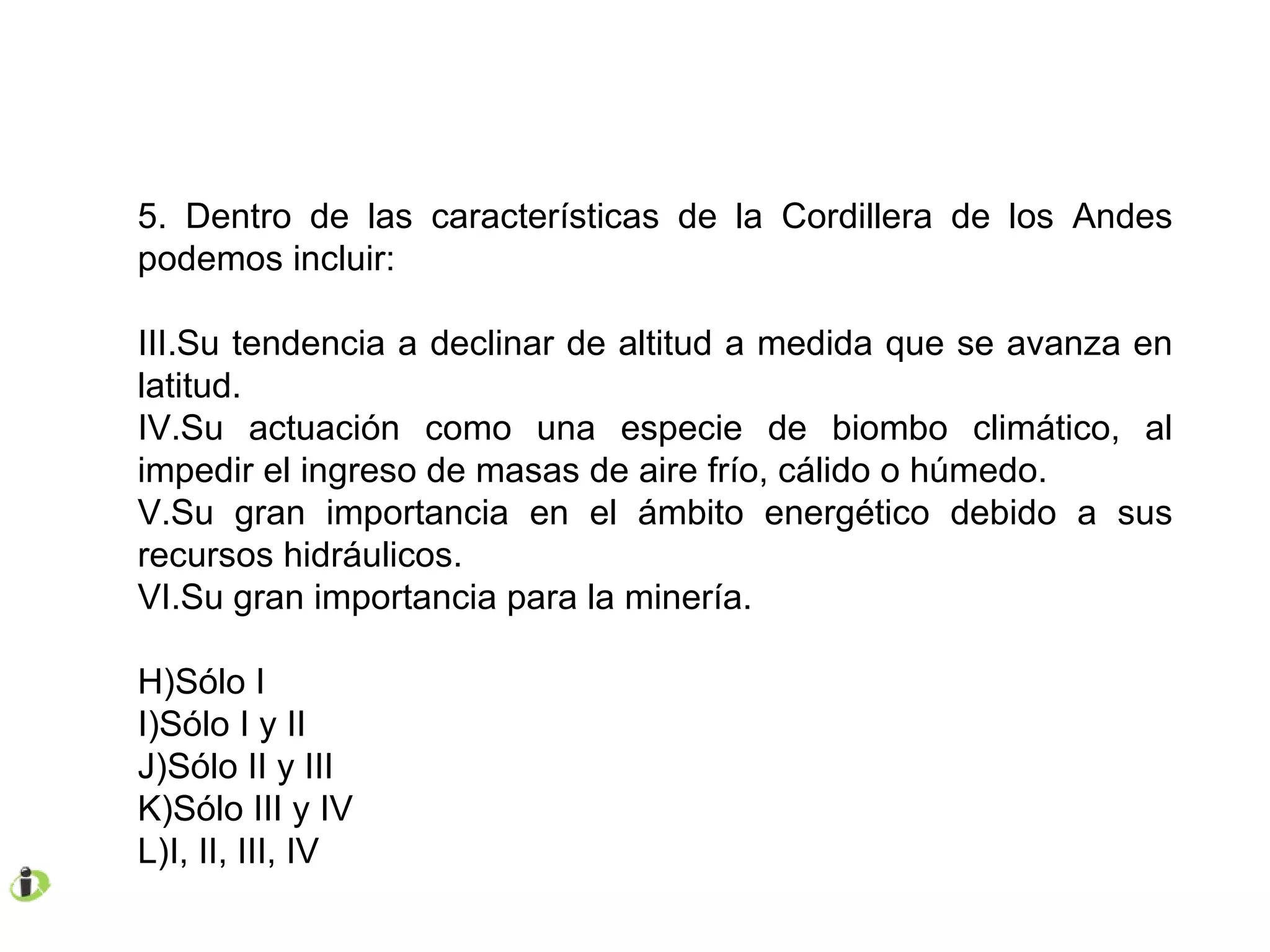 5. Dentro de las características de la Cordillera de los Andes podemos incluir: Su tendencia a declinar de altitud a medida que se avanza en latitud. Su actuación como una especie de biombo climático, al impedir el ingreso de masas de aire frío, cálido o húmedo. Su gran importancia en el ámbito energético debido a sus recursos hidráulicos. Su gran importancia para la minería. Sólo I Sólo I y II Sólo II y III Sólo III y IV I, II, III, IV 