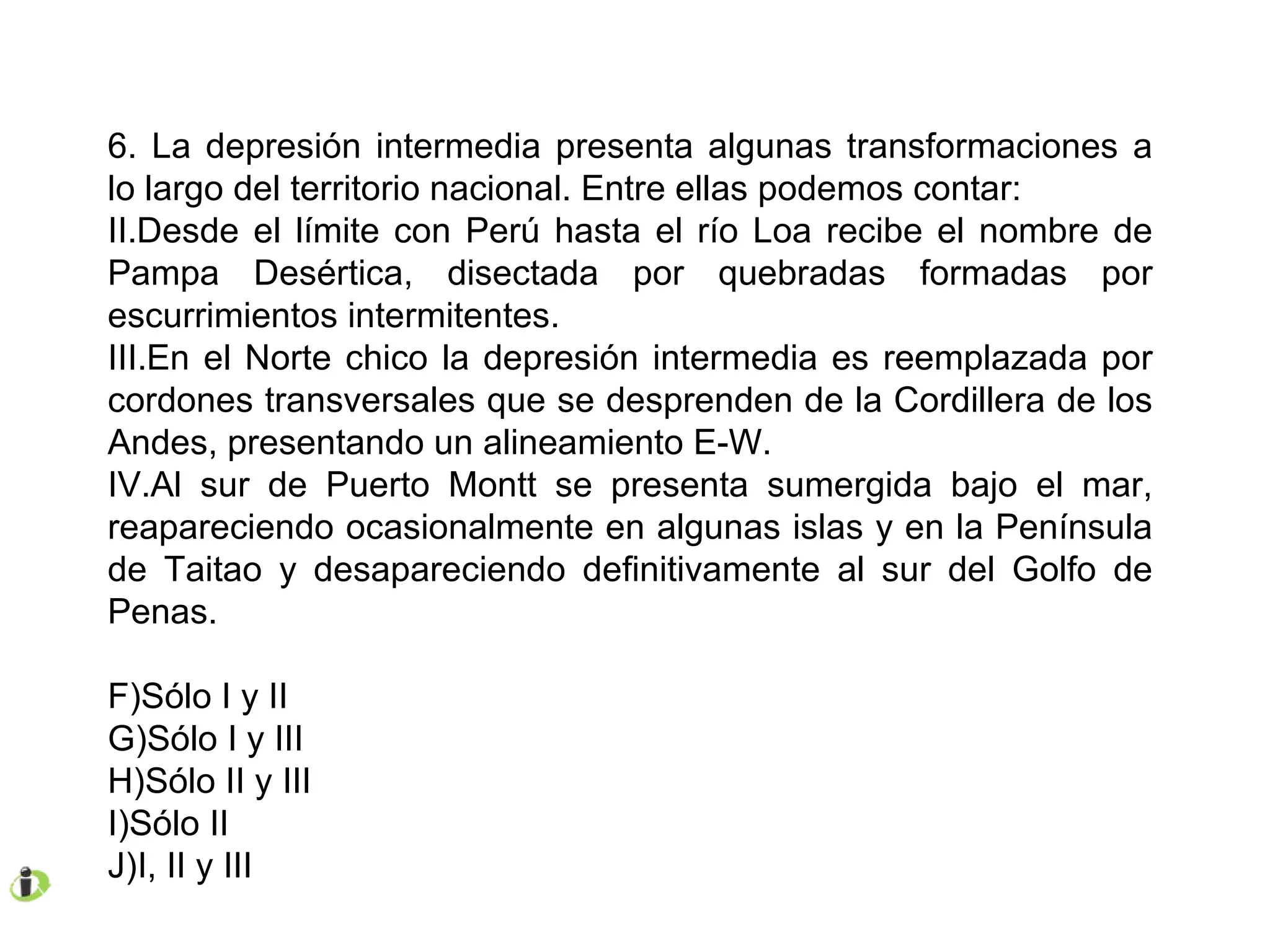 6. La depresión intermedia presenta algunas transformaciones a lo largo del territorio nacional. Entre ellas podemos contar: Desde el límite con Perú hasta el río Loa recibe el nombre de Pampa Desértica, disectada por quebradas formadas por escurrimientos intermitentes. En el Norte chico la depresión intermedia es reemplazada por cordones transversales que se desprenden de la Cordillera de los Andes, presentando un alineamiento E-W. Al sur de Puerto Montt se presenta sumergida bajo el mar, reapareciendo ocasionalmente en algunas islas y en la Península de Taitao y desapareciendo definitivamente al sur del Golfo de Penas. Sólo I y II Sólo I y III Sólo II y III Sólo II I, II y III 