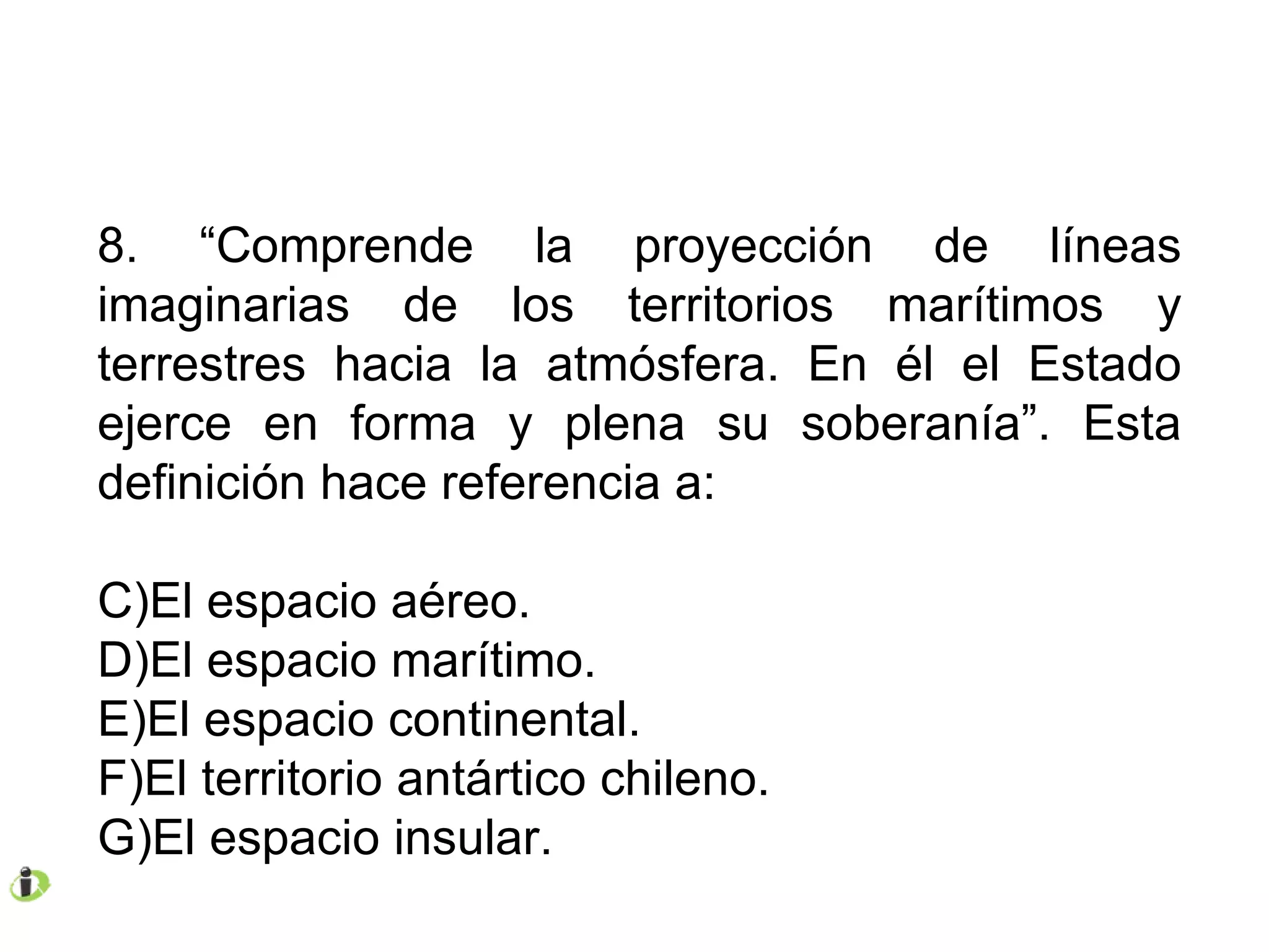 8. “Comprende la proyección de líneas imaginarias de los territorios marítimos y terrestres hacia la atmósfera. En él el Estado ejerce en forma y plena su soberanía”. Esta definición hace referencia a: El espacio aéreo. El espacio marítimo. El espacio continental. El territorio antártico chileno. El espacio insular. 