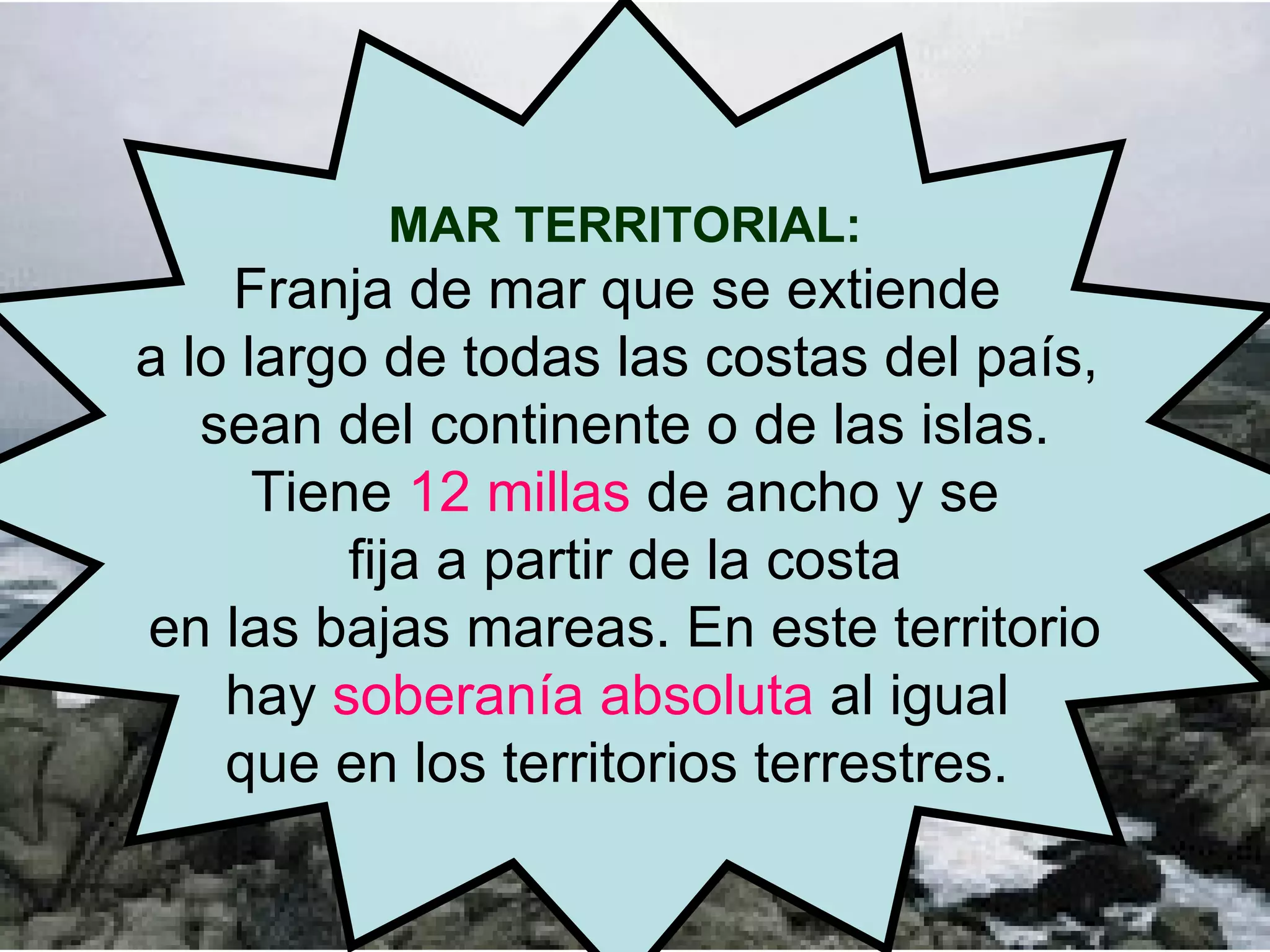 MAR TERRITORIAL: Franja de mar que se extiende  a lo largo de todas las costas del país,  sean del continente o de las islas. Tiene  12 millas  de ancho y se  fija a partir de la costa en las bajas mareas. En este territorio  hay  soberanía absoluta  al igual  que en los territorios terrestres.  