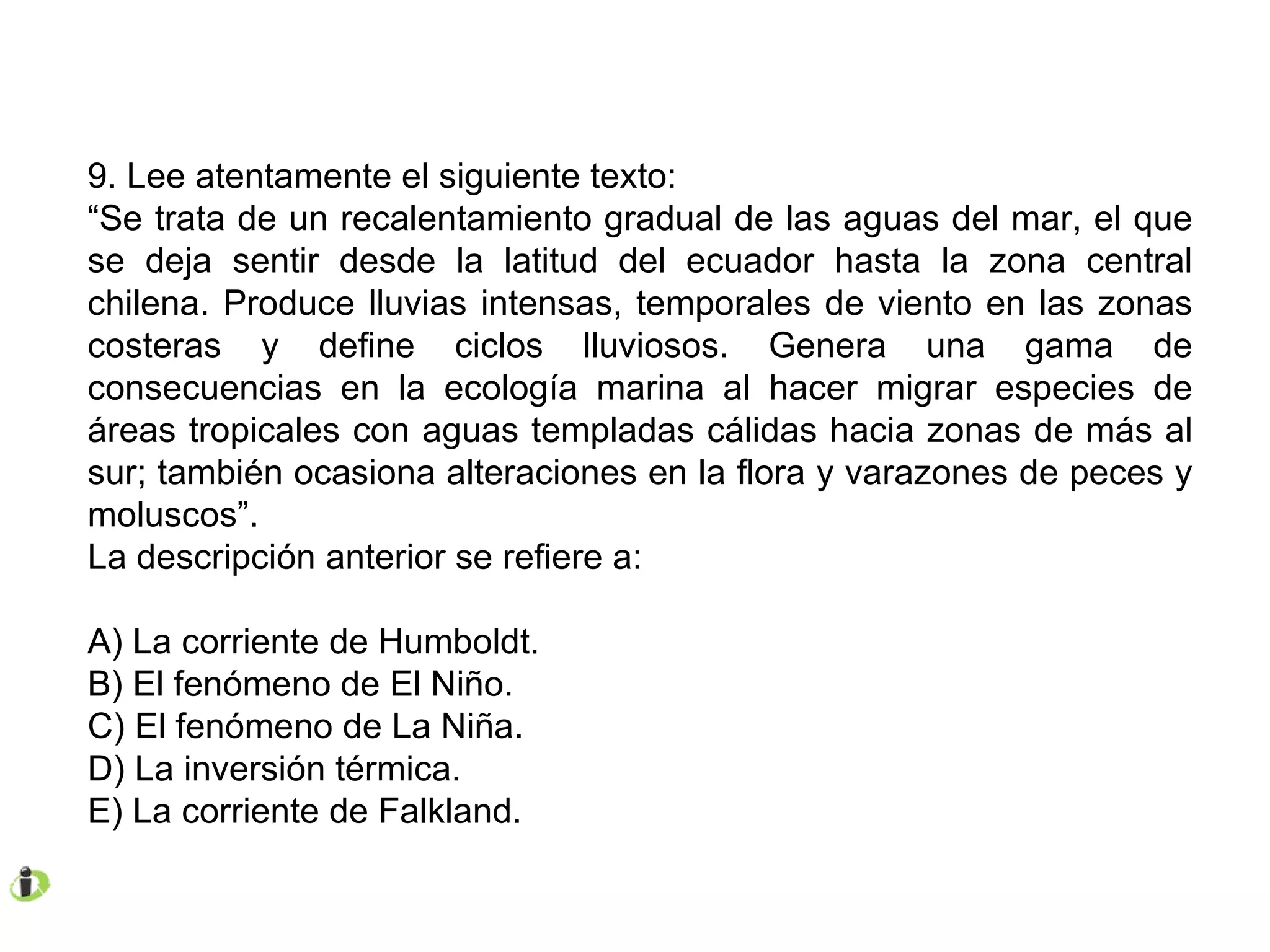 9. Lee atentamente el siguiente texto: “ Se trata de un recalentamiento gradual de las aguas del mar, el que se deja sentir desde la latitud del ecuador hasta la zona central chilena. Produce lluvias intensas, temporales de viento en las zonas costeras y define ciclos lluviosos. Genera una gama de consecuencias en la ecología marina al hacer migrar especies de áreas tropicales con aguas templadas cálidas hacia zonas de más al sur; también ocasiona alteraciones en la flora y varazones de peces y moluscos”. La descripción anterior se refiere a: A) La corriente de Humboldt. B) El fenómeno de El Niño. C) El fenómeno de La Niña. D) La inversión térmica. E) La corriente de Falkland. 