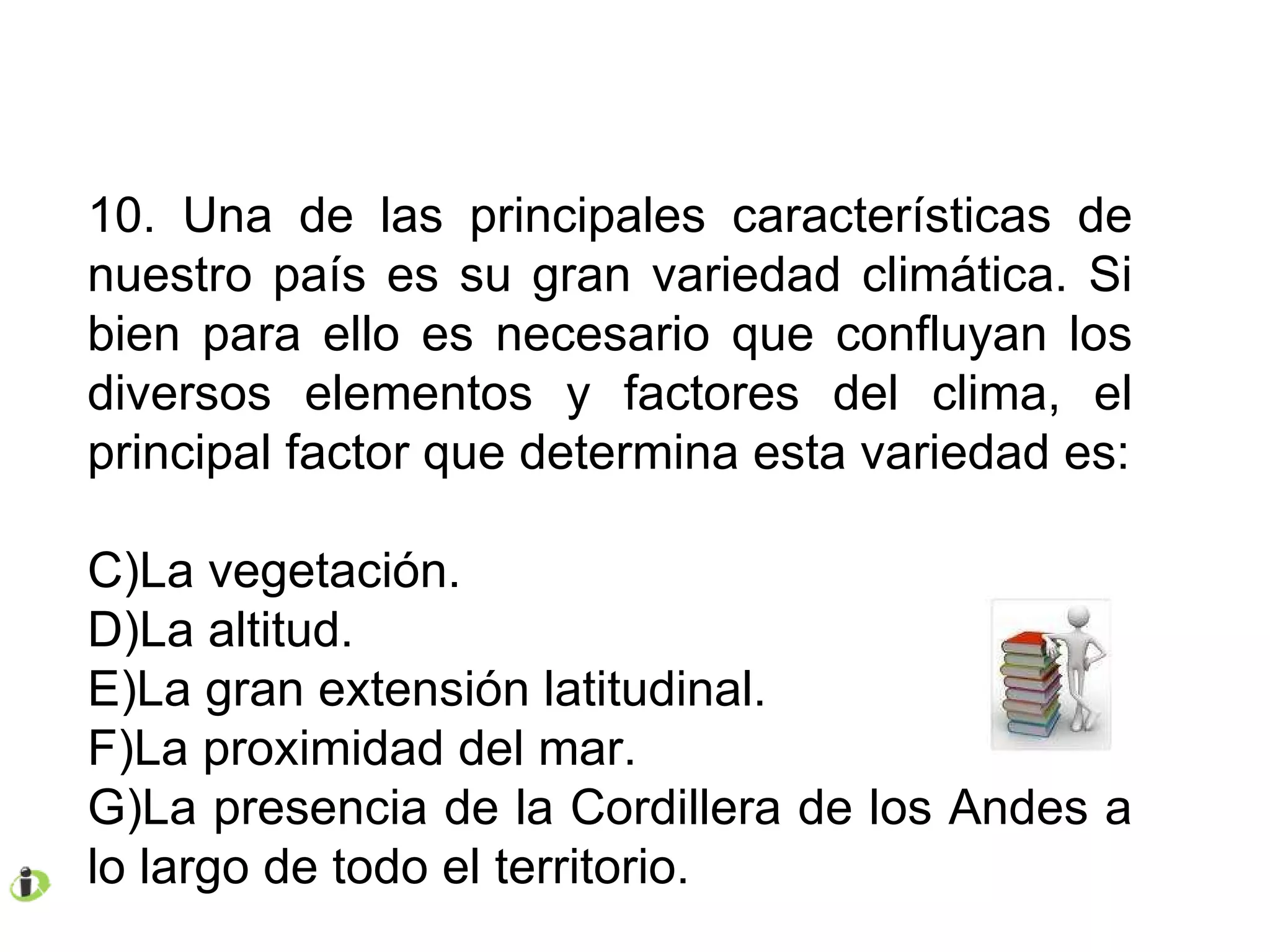 10. Una de las principales características de nuestro país es su gran variedad climática. Si bien para ello es necesario que confluyan los diversos elementos y factores del clima, el principal factor que determina esta variedad es: La vegetación. La altitud. La gran extensión latitudinal. La proximidad del mar. La presencia de la Cordillera de los Andes a lo largo de todo el territorio. 
