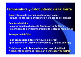 Temperatura y calor interno de la Tierra
Calor = forma de energía (geotérmica y solar)
• regula los procesos endógenos y exógenos del planeta
Fuentes del Calor
• calor producido durante la formación de la Tierra
• calor liberado por desintegración de isótopos radiactivos
Transporte del Calor
• por conducción (litósfera y nucleo interno)
• por convección (manto astenosférico y núcleo externo)
Distribución de la Temperatura con la profundidad
= gradiente geotérmico (aprox. 2º a 3ºC cada 100 metros)
 