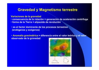Gravedad y Magnetismo terrestre
Variaciones de la gravedad
• consecuencia de la rotación = generación de aceleración centrífuga
• forma de la Tierra = elipsoide de revolución
• es el factor dominante de los procesos terrestres
(endógenos y exógenos)
• Anomalía gravimétrica = diferencia entre el valor teórico y el valor
observado de la gravedad
 