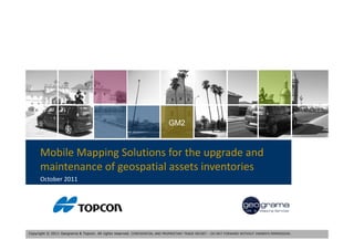 GM2



      Mobile Mapping Solutions for the upgrade and 
      Mobile Mapping Solutions for the upgrade and
      maintenance of geospatial assets inventories
      October 2011




Copyright © 2011 Geograma & Topcon. All rights reserved. CONFIDENTIAL AND PROPRIETARY TRADE SECRET – DO NOT FORWARD WITHOUT OWNER’S PERMISSION.
 