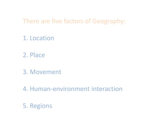 There are five factors of Geography:1. Location2. Place3. Movement4. Human-environment interaction5. Regions