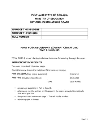 Page | 1
PUNTLAND STATE OF SOMALIA
MINISTRY OF EDUCATION
NATIONAL EXAMINATIONS BOARD
NAME OF THE STUDENT
NAME OF THE SCHOOL
ROLL NUMBER
FORM FOUR GEOGRAPHY EXAMINATION MAY 2013
TIME 2:10 HOURS
TOTAL TIME: 2 hours 10 minutes beforethe exam for reading through the paper
INSTRUCTIONS TO CANDIDATES
This paper consists of 18 printed pages.
Count them now. Inform the invigilator if there are any missing.
PART ONE: (15Multiple choice questions): (15 marks)
PART TWO: (Structured questions): (85marks)
TOTAL (100 marks)
 Answer ALL questions in Part 1, 2 and 3.
 All answers must be written on this paper in the spaces provided immediately
after each question.
 Rough work can be done on page 2. This will not be marked
 No extra paper is allowed
 