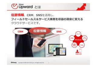 copyright	
  ©	
  2004-­‐2014	
  Orkney,Inc.	
  All	
  Rights	
  Reserved	
とは
位置情報、CRM、SNSを活⽤用し、
フィールドセールス＆サービス業務を収益の源泉に変える
クラウドサービスです。
3	
CRM 位置情報 SNS
 