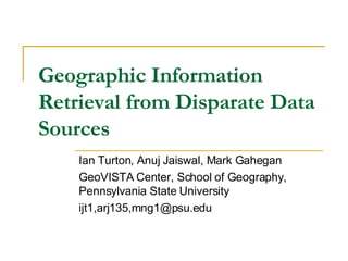 Geographic Information Retrieval from Disparate Data Sources Ian Turton, Anuj Jaiswal, Mark Gahegan GeoVISTA Center, School of Geography, Pennsylvania State University ijt1,arj135,mng1@psu.edu 