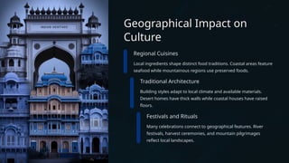 Geographical Impact on
Culture
Regional Cuisines
Local ingredients shape distinct food traditions. Coastal areas feature
seafood while mountainous regions use preserved foods.
Traditional Architecture
Building styles adapt to local climate and available materials.
Desert homes have thick walls while coastal houses have raised
floors.
Festivals and Rituals
Many celebrations connect to geographical features. River
festivals, harvest ceremonies, and mountain pilgrimages
reflect local landscapes.
 