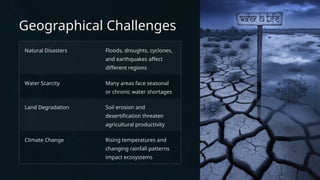 Geographical Challenges
Natural Disasters Floods, droughts, cyclones,
and earthquakes affect
different regions
Water Scarcity Many areas face seasonal
or chronic water shortages
Land Degradation Soil erosion and
desertification threaten
agricultural productivity
Climate Change Rising temperatures and
changing rainfall patterns
impact ecosystems
 