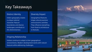 Key Takeaways
Distinct Identity
India's geography creates
a unique national
character. Natural
boundaries and diverse
landscapes contribute to
this distinctiveness.
Diversity Impact
Geographical features
shape cultural practices
and economic activities.
They influence everything
from food to architecture
to festivals.
Ongoing Relationship
Indians continue to adapt to their geographical
environments. Modern development works with natural
features while addressing challenges.
 