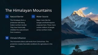 The Himalayan Mountains
Natural Barrier
The Himalayas form a
protective wall along
India's northern border.
They have historically
shielded the subcontinent
from invasions.
Water Source
Major rivers like the
Ganges and Brahmaputra
originate here. These rivers
sustain millions of people
across northern India.
Climate Influence
The mountains block cold winds from Central Asia. This
protection creates favorable conditions for agriculture in the
plains.
 