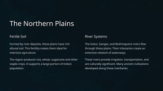 The Northern Plains
Fertile Soil
Formed by river deposits, these plains have rich
alluvial soil. This fertility makes them ideal for
intensive agriculture.
The region produces rice, wheat, sugarcane and other
staple crops. It supports a large portion of India's
population.
River Systems
The Indus, Ganges, and Brahmaputra rivers flow
through these plains. Their tributaries create an
extensive network of waterways.
These rivers provide irrigation, transportation, and
are culturally significant. Many ancient civilizations
developed along these riverbanks.
 
