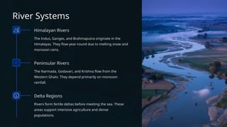 River Systems
Himalayan Rivers
The Indus, Ganges, and Brahmaputra originate in the
Himalayas. They flow year-round due to melting snow and
monsoon rains.
Peninsular Rivers
The Narmada, Godavari, and Krishna flow from the
Western Ghats. They depend primarily on monsoon
rainfall.
Delta Regions
Rivers form fertile deltas before meeting the sea. These
areas support intensive agriculture and dense
populations.
 