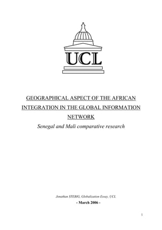 GEOGRAPHICAL ASPECT OF THE AFRICAN
INTEGRATION IN THE GLOBAL INFORMATION
                  NETWORK
    Senegal and Mali comparative research




           Jonathan STEBIG, Globalization Essay, UCL
                        - March 2006 -


                                                       1
 