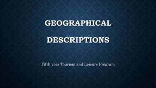 GEOGRAPHICAL
DESCRIPTIONS
Fifth year Tourism and Leisure Program
 