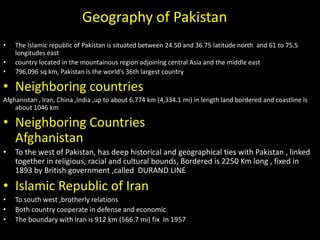 Geography of Pakistan
•   The Islamic republic of Pakistan is situated between 24.50 and 36.75 latitude north and 61 to 75.5
    longitudes east
•   country located in the mountainous region adjoining central Asia and the middle east
•   796,096 sq km, Pakistan is the world’s 36th largest country

• Neighboring countries
Afghanistan , Iran, China ,India ,up to about 6,774 km (4,334.1 mi) in length land bordered and coastline is
    about 1046 km

• Neighboring Countries
  Afghanistan
•   To the west of Pakistan, has deep historical and geographical ties with Pakistan , linked
    together in religious, racial and cultural bounds, Bordered is 2250 Km long , fixed in
    1893 by British government ,called DURAND LINE

• Islamic Republic of Iran
•   To south west ,brotherly relations
•   Both country cooperate in defense and economic
•   The boundary with Iran is 912 km (566.7 mi) fix In 1957
 