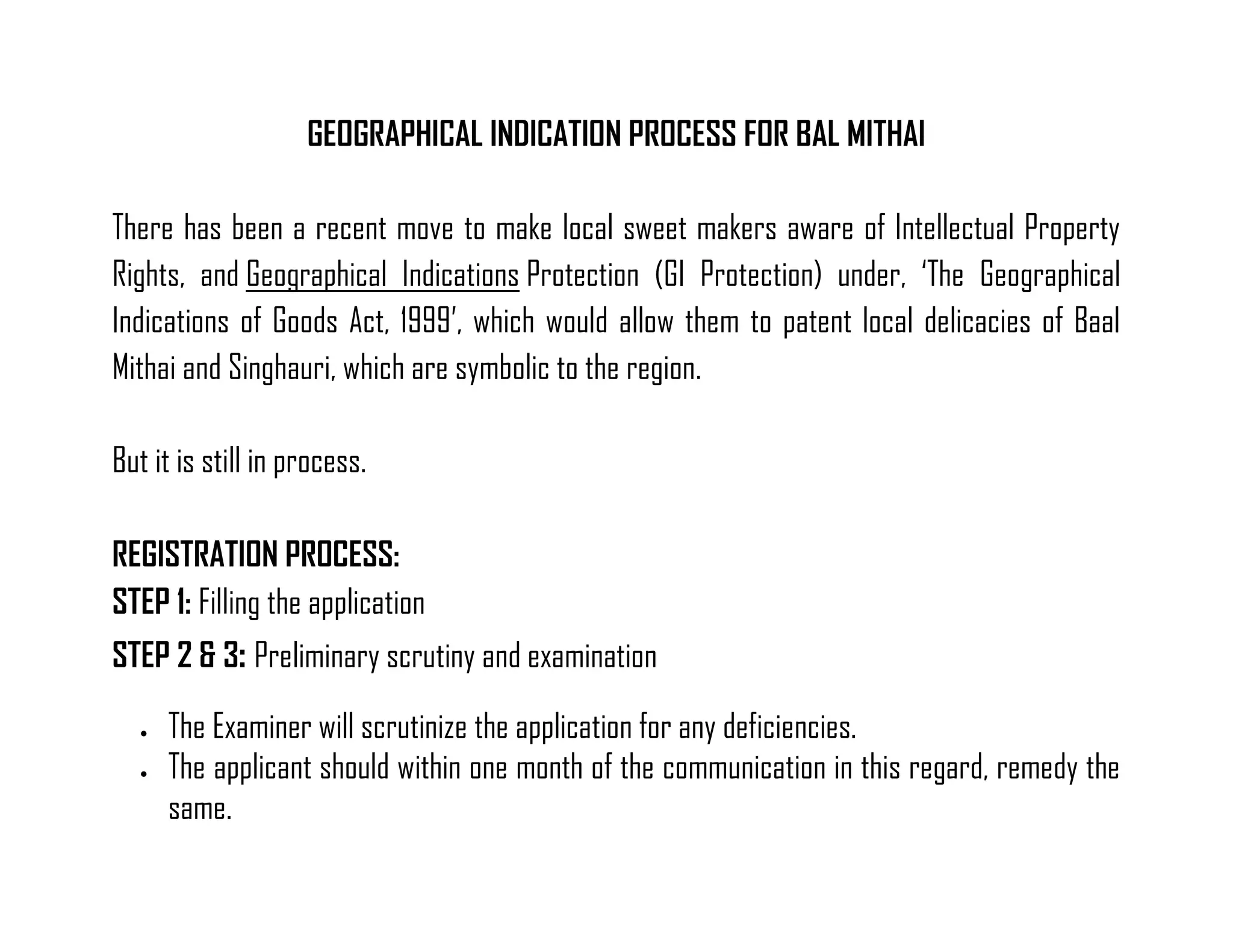 GEOGRAPHICAL INDICATION PROCESS FOR BAL MITHAI 
There has been a recent move to make local sweet makers aware of Intellectual Property Rights, and Geographical Indications Protection (GI Protection) under, ‘The Geographical Indications of Goods Act, 1999’, which would allow them to patent local delicacies of Baal Mithai and Singhauri, which are symbolic to the region. 
But it is still in process. 
REGISTRATION PROCESS: 
STEP 1: Filling the application 
STEP 2 & 3: Preliminary scrutiny and examination 
 The Examiner will scrutinize the application for any deficiencies. 
 The applicant should within one month of the communication in this regard, remedy the same.  